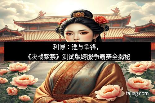 利博:谁与争锋,《决战紫禁》测试版跨服争霸赛全揭秘