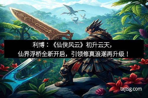 利博:《仙侠风云》初升云天,仙界浮桥全新开启,引领修真浪潮再升级!